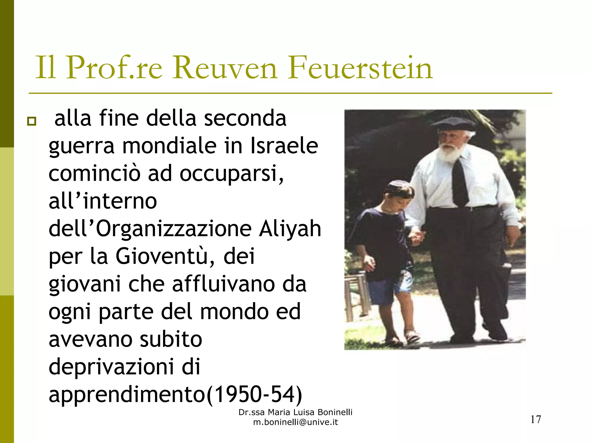 Dr.ssa Maria Luisa Boninelli
m.boninelli@unive.it
alla fine della seconda
guerra mondiale in Israele
cominciò ad occuparsi,
all’interno
dell’Organizzazione Aliyah
per la Gioventù, dei
giovani che affluivano da
ogni parte del mondo ed
avevano subito
deprivazioni di
apprendimento(1950-54)
17
Il Prof.re Reuven Feuerstein
 