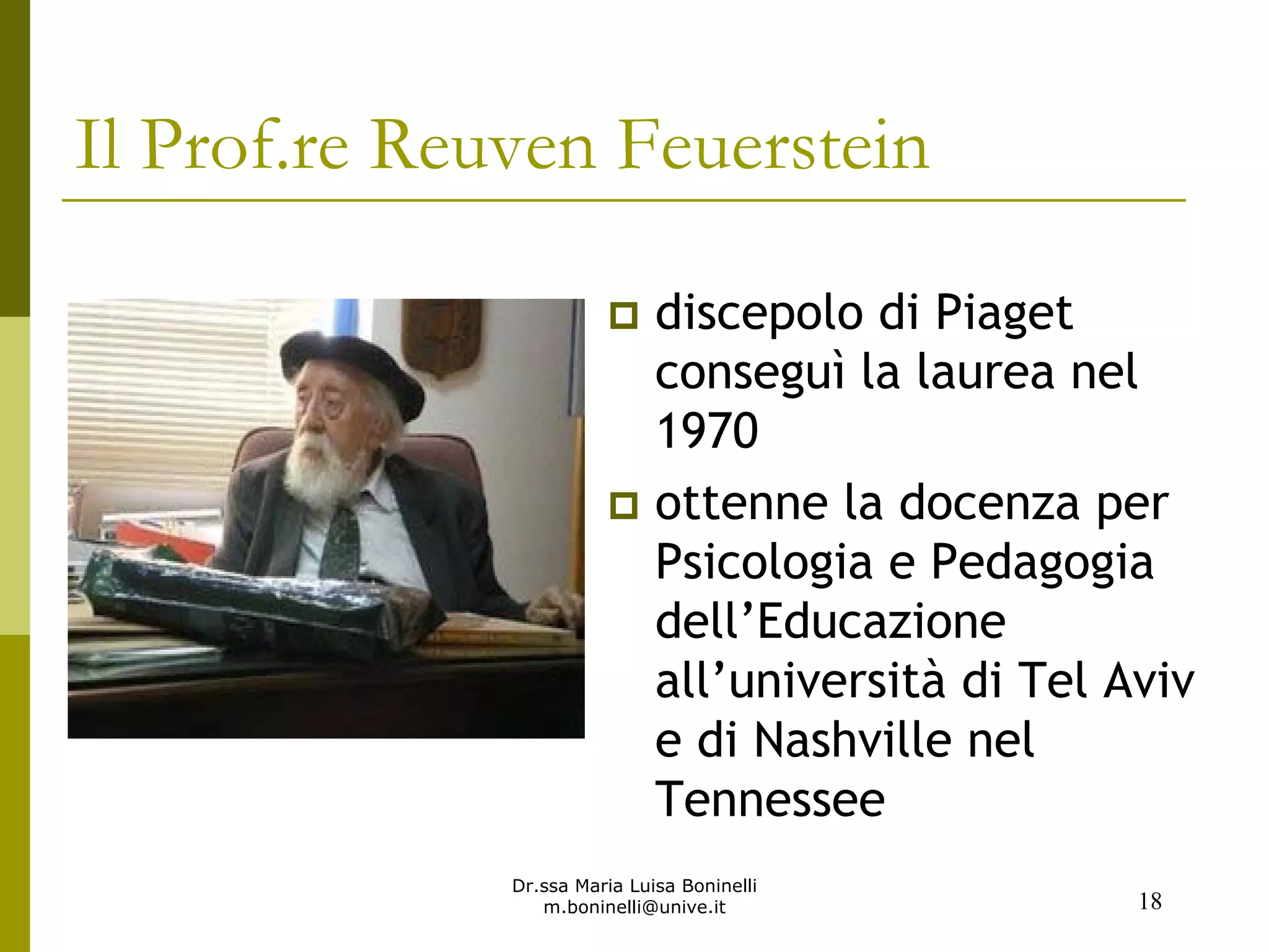 Dr.ssa Maria Luisa Boninelli
m.boninelli@unive.it
discepolo di Piaget
conseguì la laurea nel
1970
ottenne la docenza per
Psicologia e Pedagogia
dell’Educazione
all’università di Tel Aviv
e di Nashville nel
Tennessee
18
Il Prof.re Reuven Feuerstein
 