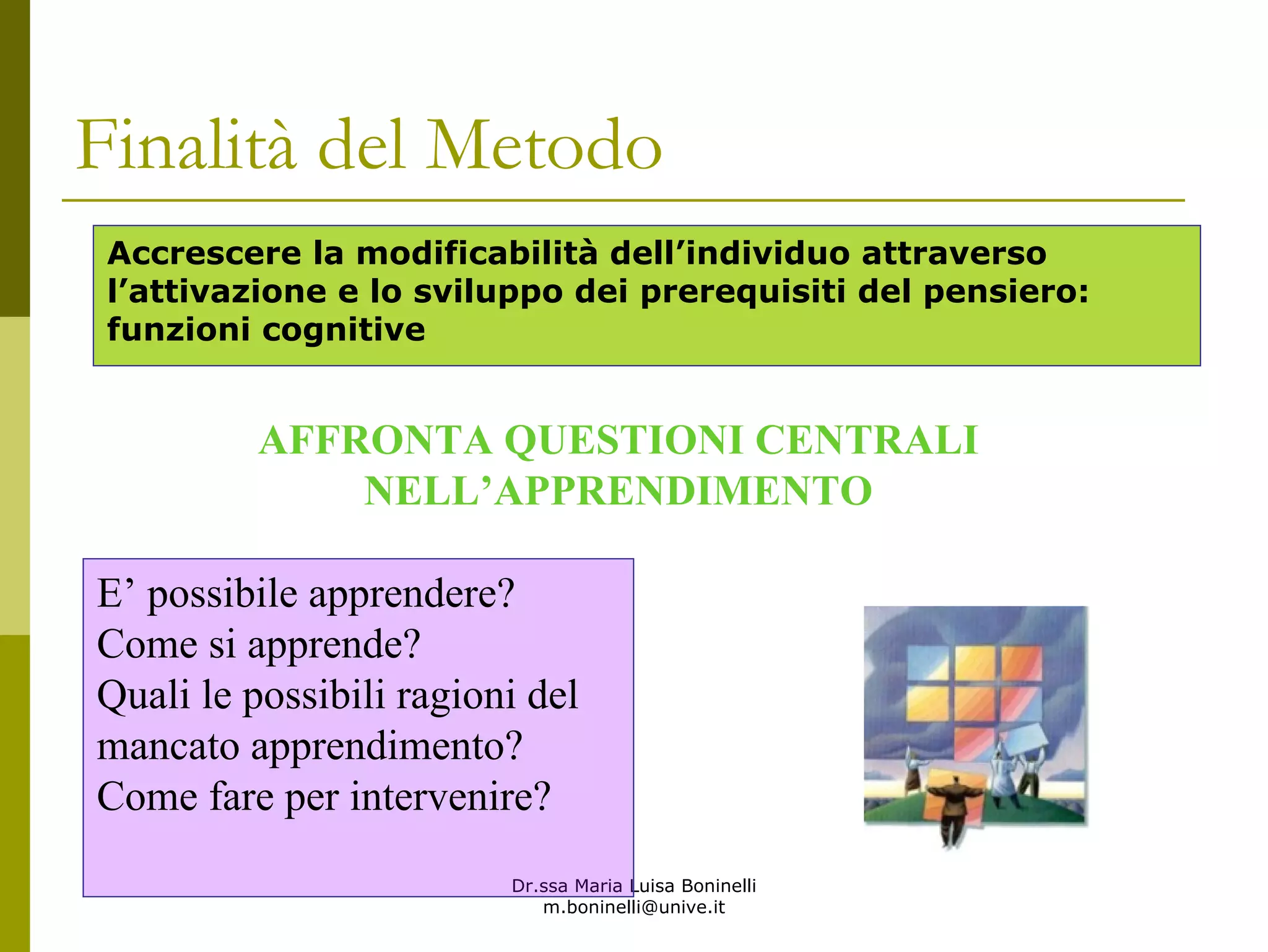 Dr.ssa Maria Luisa Boninelli
m.boninelli@unive.it
Accrescere la modificabilità dell’individuo attraverso
l’attivazione e lo sviluppo dei prerequisiti del pensiero:
funzioni cognitive
AFFRONTA QUESTIONI CENTRALI
NELL’APPRENDIMENTO
E’ possibile apprendere?
Come si apprende?
Quali le possibili ragioni del
mancato apprendimento?
Come fare per intervenire?
Finalità del Metodo
 