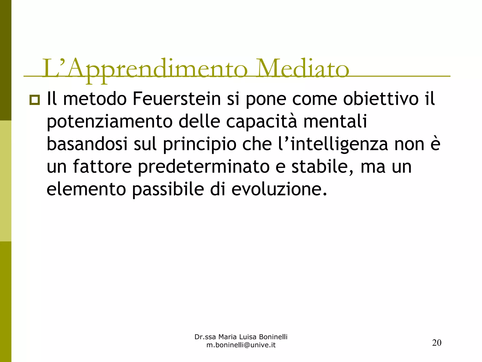 Dr.ssa Maria Luisa Boninelli
m.boninelli@unive.it
L’Apprendimento Mediato
Il metodo Feuerstein si pone come obiettivo il
potenziamento delle capacità mentali
basandosi sul principio che l’intelligenza non è
un fattore predeterminato e stabile, ma un
elemento passibile di evoluzione.
20
 