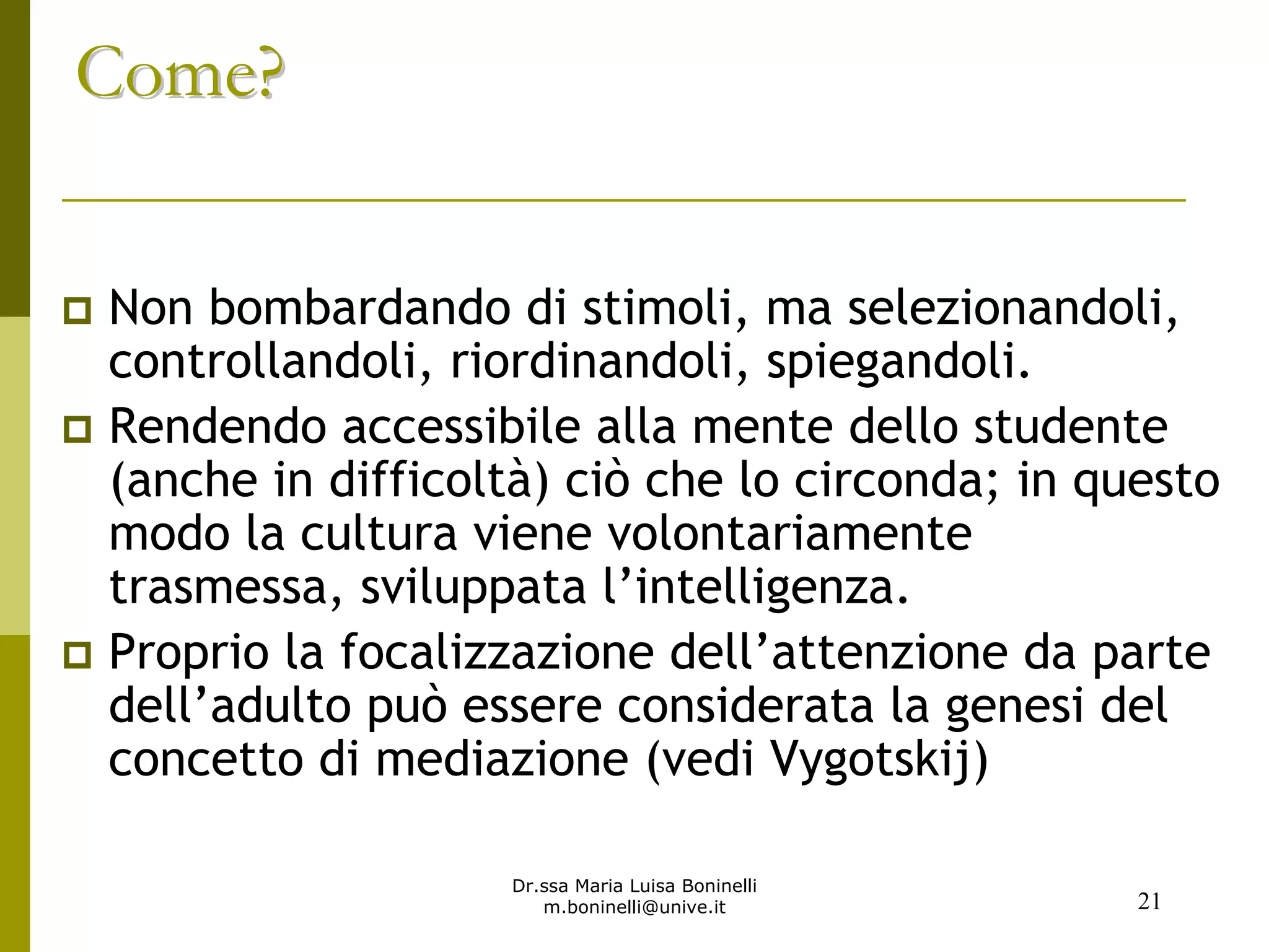 Dr.ssa Maria Luisa Boninelli
m.boninelli@unive.it
Come?Come?
Non bombardando di stimoli, ma selezionandoli,
controllandoli, riordinandoli, spiegandoli.
Rendendo accessibile alla mente dello studente
(anche in difficoltà) ciò che lo circonda; in questo
modo la cultura viene volontariamente
trasmessa, sviluppata l’intelligenza.
Proprio la focalizzazione dell’attenzione da parte
dell’adulto può essere considerata la genesi del
concetto di mediazione (vedi Vygotskij)
21
 