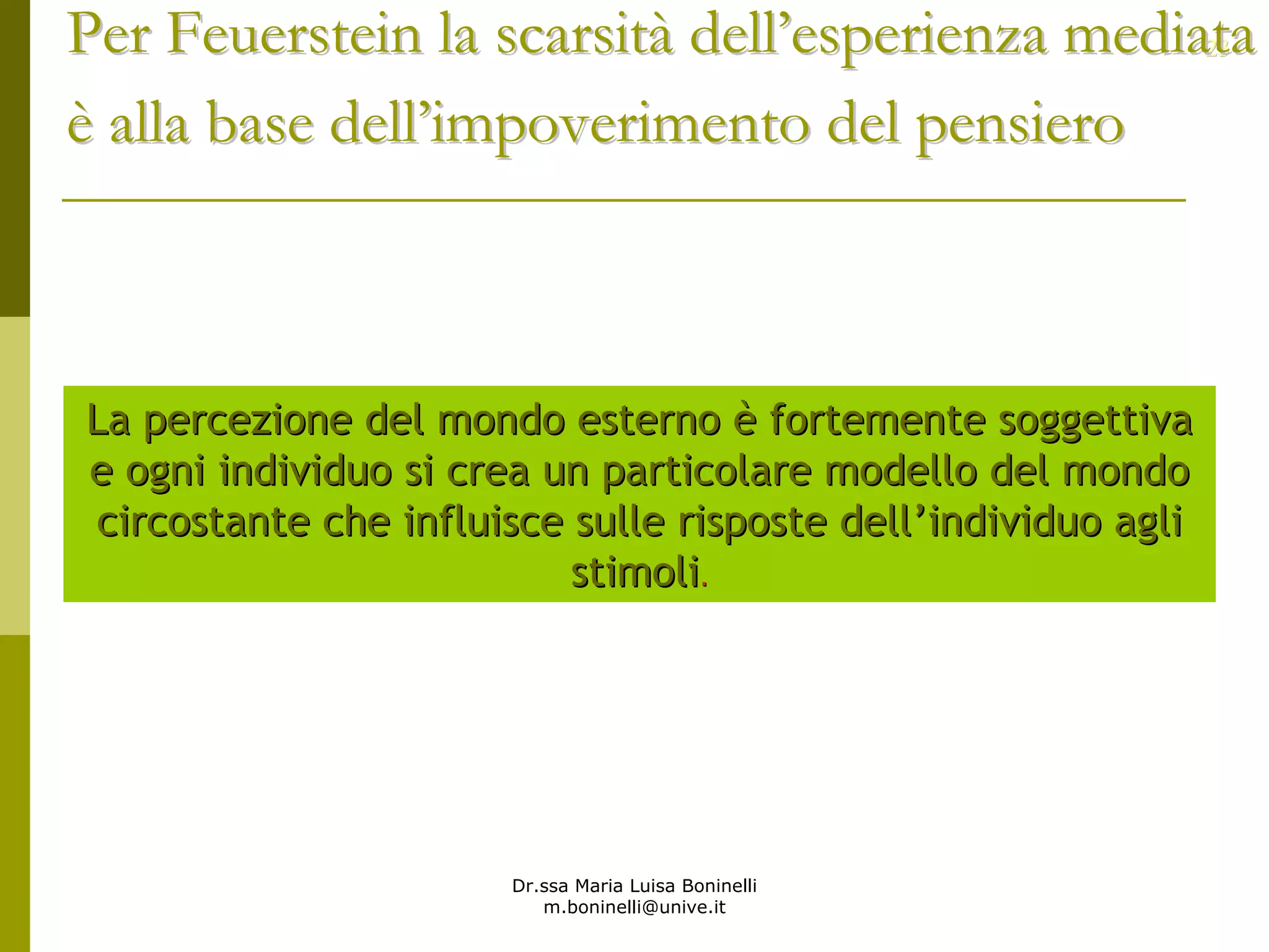 Dr.ssa Maria Luisa Boninelli
m.boninelli@unive.it
2323
La percezione del mondo esternoLa percezione del mondo esterno èè fortemente soggettivafortemente soggettiva
e ogni individuo si crea un particolare modello del mondoe ogni individuo si crea un particolare modello del mondo
circostante che influisce sulle risposte dellcircostante che influisce sulle risposte dell’’individuo agliindividuo agli
stimolistimoli..
Per Feuerstein la scarsitPer Feuerstein la scarsitàà delldell’’esperienza mediataesperienza mediata
èè alla base dellalla base dell’’impoverimento del pensieroimpoverimento del pensiero
 