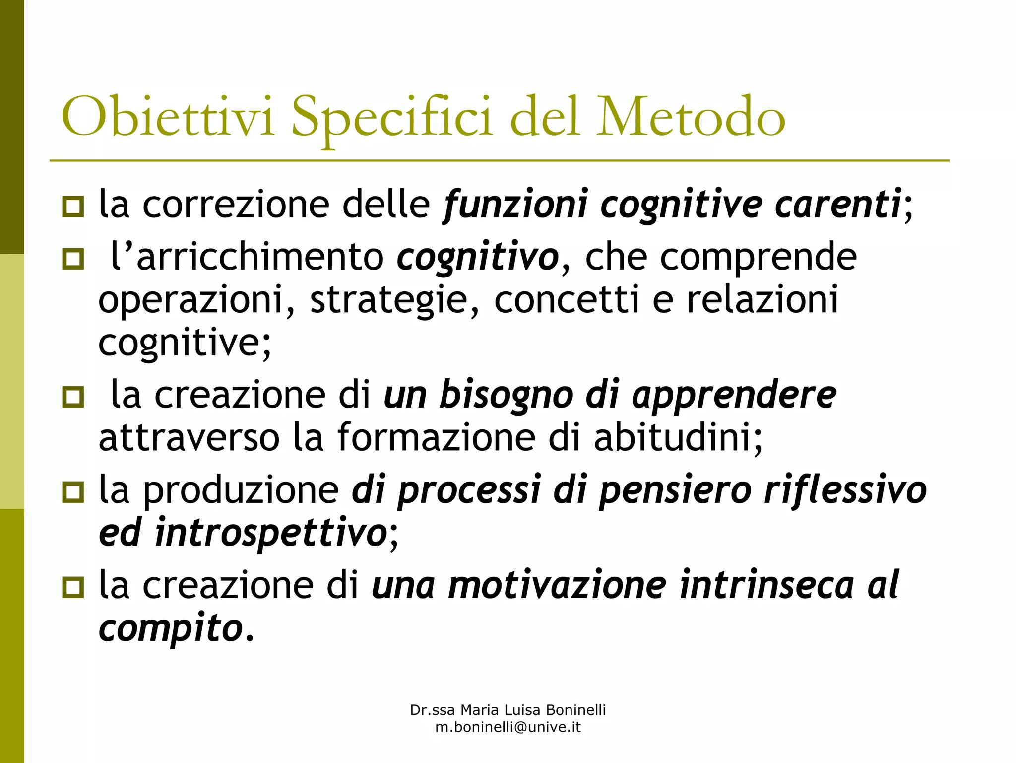 Dr.ssa Maria Luisa Boninelli
m.boninelli@unive.it
Obiettivi Specifici del Metodo
la correzione delle funzioni cognitive carenti;
l’arricchimento cognitivo, che comprende
operazioni, strategie, concetti e relazioni
cognitive;
la creazione di un bisogno di apprendere
attraverso la formazione di abitudini;
la produzione di processi di pensiero riflessivo
ed introspettivo;
la creazione di una motivazione intrinseca al
compito.
 
