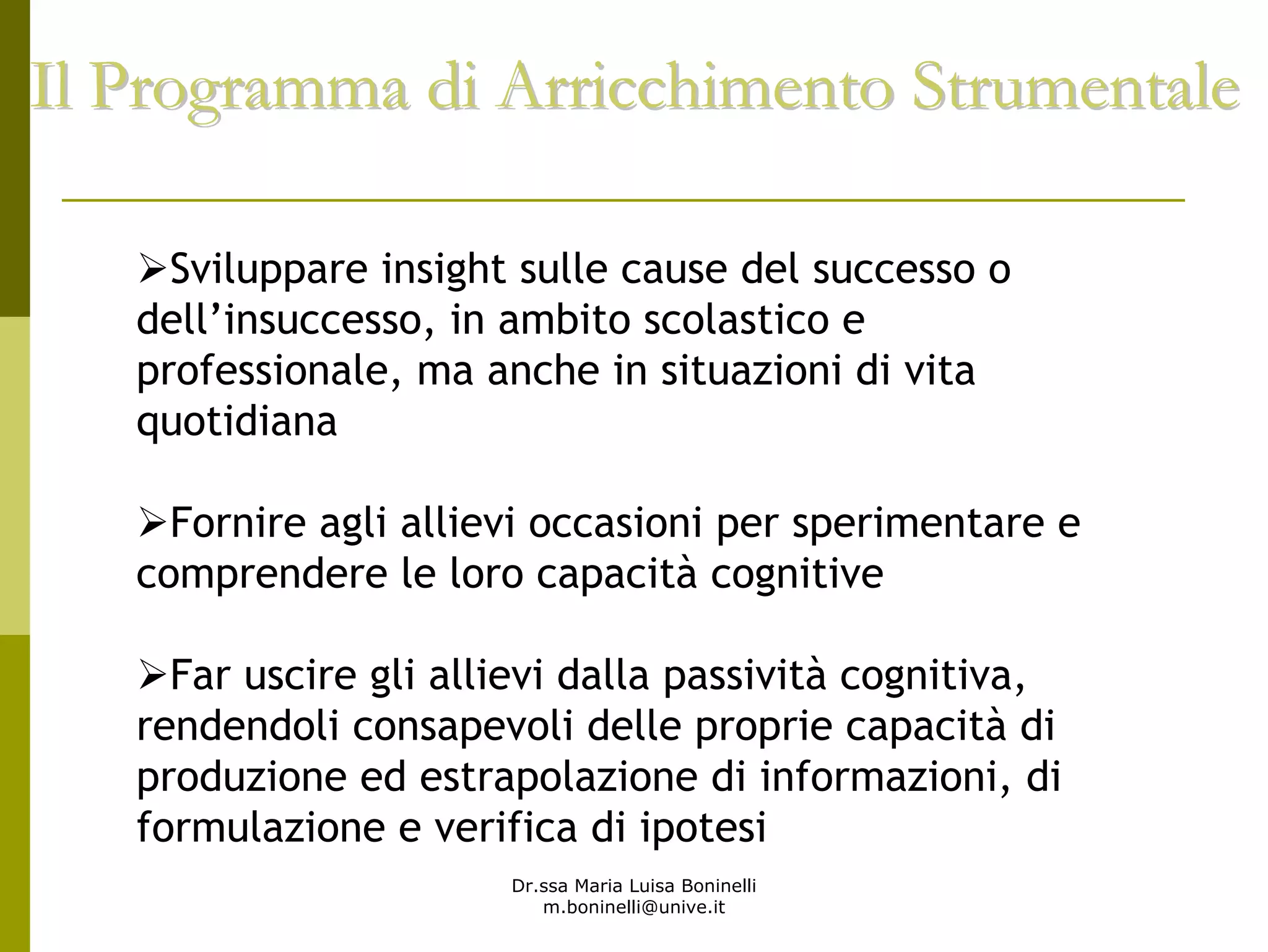 Dr.ssa Maria Luisa Boninelli
m.boninelli@unive.it
Il Programma di Arricchimento StrumentaleIl Programma di Arricchimento Strumentale
Sviluppare insight sulle cause del successo o
dell’insuccesso, in ambito scolastico e
professionale, ma anche in situazioni di vita
quotidiana
Fornire agli allievi occasioni per sperimentare e
comprendere le loro capacità cognitive
Far uscire gli allievi dalla passività cognitiva,
rendendoli consapevoli delle proprie capacità di
produzione ed estrapolazione di informazioni, di
formulazione e verifica di ipotesi
 