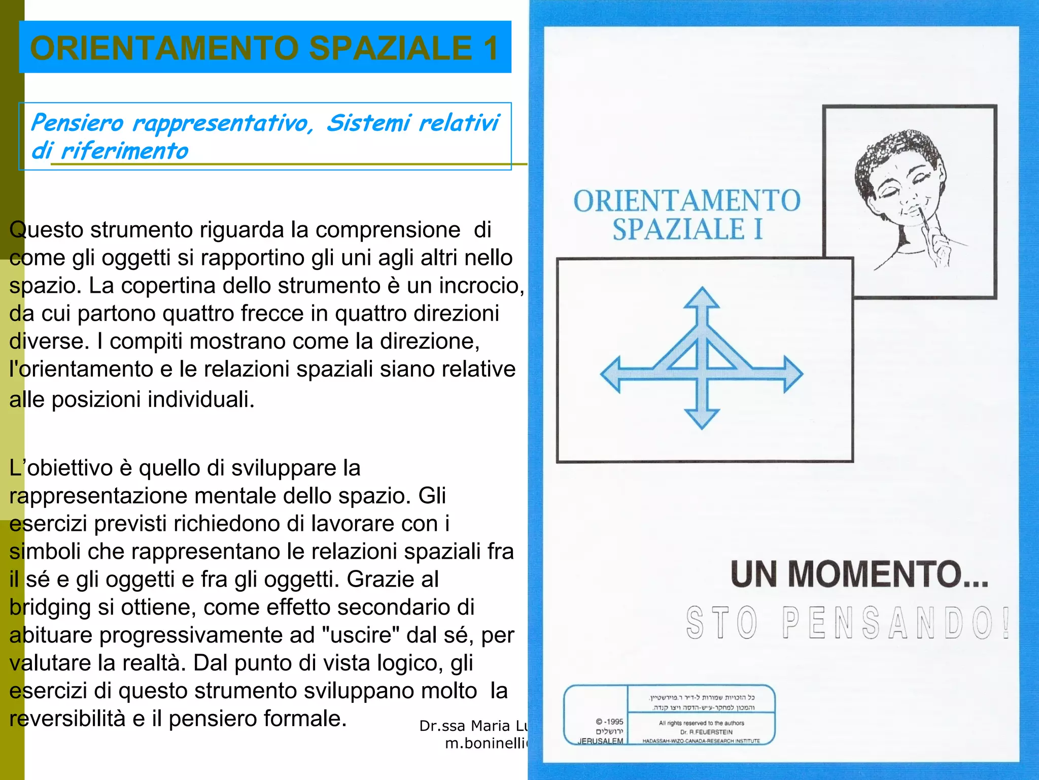 Dr.ssa Maria Luisa Boninelli
m.boninelli@unive.it
L’obiettivo è quello di sviluppare la
rappresentazione mentale dello spazio. Gli
esercizi previsti richiedono di lavorare con i
simboli che rappresentano le relazioni spaziali fra
il sé e gli oggetti e fra gli oggetti. Grazie al
bridging si ottiene, come effetto secondario di
abituare progressivamente ad "uscire" dal sé, per
valutare la realtà. Dal punto di vista logico, gli
esercizi di questo strumento sviluppano molto la
reversibilità e il pensiero formale.
Questo strumento riguarda la comprensione di
come gli oggetti si rapportino gli uni agli altri nello
spazio. La copertina dello strumento è un incrocio,
da cui partono quattro frecce in quattro direzioni
diverse. I compiti mostrano come la direzione,
l'orientamento e le relazioni spaziali siano relative
alle posizioni individuali.
Pensiero rappresentativo, Sistemi relativi
di riferimento
ORIENTAMENTO SPAZIALE 1
 