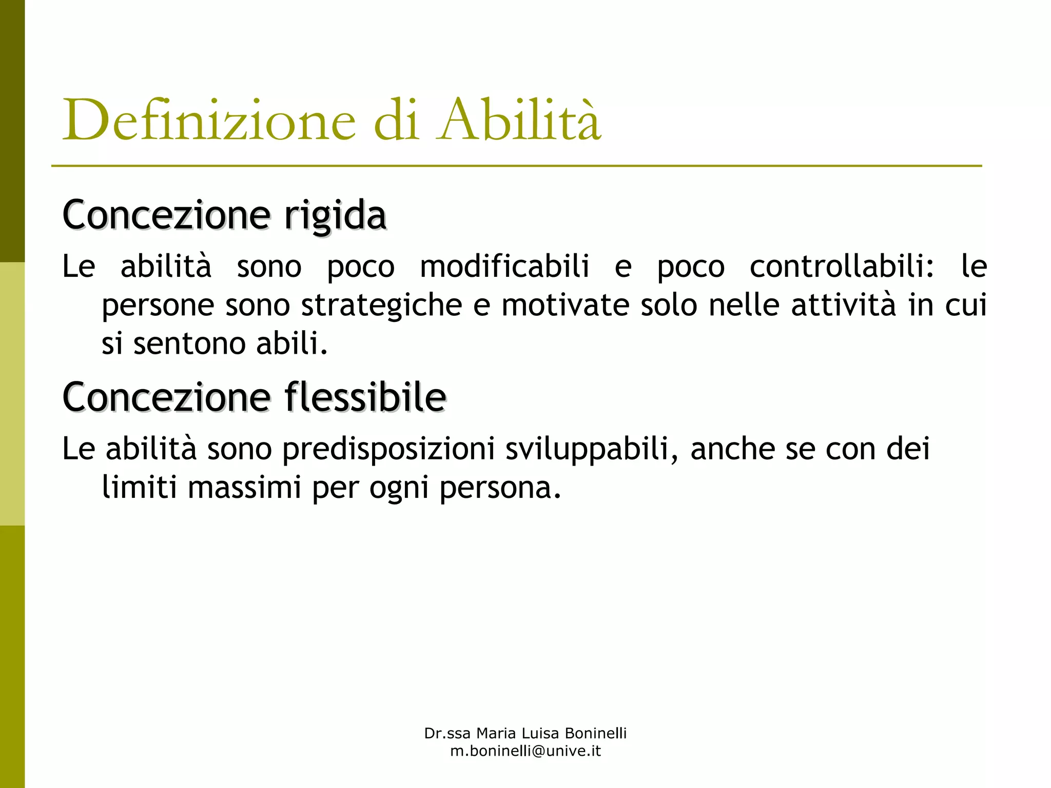 Dr.ssa Maria Luisa Boninelli
m.boninelli@unive.it
Definizione di Abilità
Concezione rigidaConcezione rigida
Le abilità sono poco modificabili e poco controllabili: le
persone sono strategiche e motivate solo nelle attività in cui
si sentono abili.
Concezione flessibileConcezione flessibile
Le abilità sono predisposizioni sviluppabili, anche se con dei
limiti massimi per ogni persona.
 