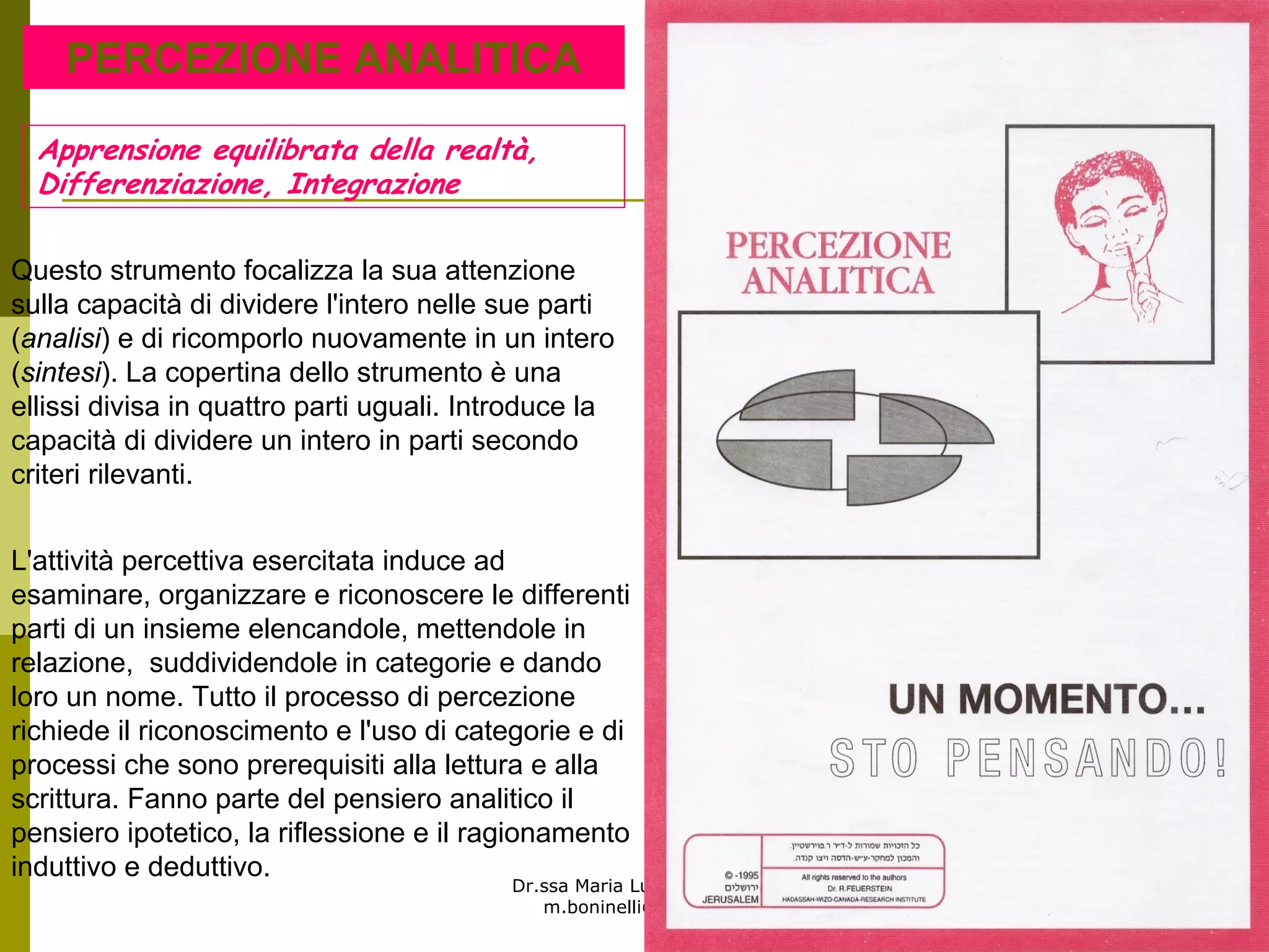 Dr.ssa Maria Luisa Boninelli
m.boninelli@unive.it
PERCEZIONE ANALITICA
L'attività percettiva esercitata induce ad
esaminare, organizzare e riconoscere le differenti
parti di un insieme elencandole, mettendole in
relazione, suddividendole in categorie e dando
loro un nome. Tutto il processo di percezione
richiede il riconoscimento e l'uso di categorie e di
processi che sono prerequisiti alla lettura e alla
scrittura. Fanno parte del pensiero analitico il
pensiero ipotetico, la riflessione e il ragionamento
induttivo e deduttivo.
Questo strumento focalizza la sua attenzione
sulla capacità di dividere l'intero nelle sue parti
(analisi) e di ricomporlo nuovamente in un intero
(sintesi). La copertina dello strumento è una
ellissi divisa in quattro parti uguali. Introduce la
capacità di dividere un intero in parti secondo
criteri rilevanti.
Apprensione equilibrata della realtà,
Differenziazione, Integrazione
 