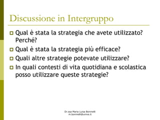 Dr.ssa Maria Luisa Boninelli
m.boninelli@unive.it
Discussione in Intergruppo
Qual è stata la strategia che avete utilizzato?
Perché?
Qual è stata la strategia più efficace?
Quali altre strategie potevate utilizzare?
In quali contesti di vita quotidiana e scolastica
posso utilizzare queste strategie?
 