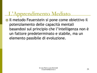 Dr.ssa Maria Luisa Boninelli
m.boninelli@unive.it
L’Apprendimento Mediato
Il metodo Feuerstein si pone come obiettivo il
potenziamento delle capacità mentali
basandosi sul principio che l’intelligenza non è
un fattore predeterminato e stabile, ma un
elemento passibile di evoluzione.
20
 