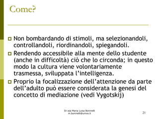 Dr.ssa Maria Luisa Boninelli
m.boninelli@unive.it
Come?Come?
Non bombardando di stimoli, ma selezionandoli,
controllandoli, riordinandoli, spiegandoli.
Rendendo accessibile alla mente dello studente
(anche in difficoltà) ciò che lo circonda; in questo
modo la cultura viene volontariamente
trasmessa, sviluppata l’intelligenza.
Proprio la focalizzazione dell’attenzione da parte
dell’adulto può essere considerata la genesi del
concetto di mediazione (vedi Vygotskij)
21
 