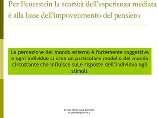Dr.ssa Maria Luisa Boninelli
m.boninelli@unive.it
2323
La percezione del mondo esternoLa percezione del mondo esterno èè fortemente soggettivafortemente soggettiva
e ogni individuo si crea un particolare modello del mondoe ogni individuo si crea un particolare modello del mondo
circostante che influisce sulle risposte dellcircostante che influisce sulle risposte dell’’individuo agliindividuo agli
stimolistimoli..
Per Feuerstein la scarsitPer Feuerstein la scarsitàà delldell’’esperienza mediataesperienza mediata
èè alla base dellalla base dell’’impoverimento del pensieroimpoverimento del pensiero
 