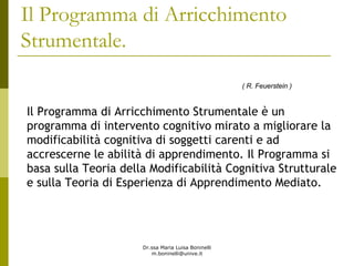 Dr.ssa Maria Luisa Boninelli
m.boninelli@unive.it
Il Programma di Arricchimento Strumentale è un
programma di intervento cognitivo mirato a migliorare la
modificabilità cognitiva di soggetti carenti e ad
accrescerne le abilità di apprendimento. Il Programma si
basa sulla Teoria della Modificabilità Cognitiva Strutturale
e sulla Teoria di Esperienza di Apprendimento Mediato.
( R. Feuerstein )
Il Programma di Arricchimento
Strumentale.
 