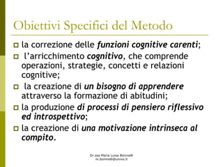 Dr.ssa Maria Luisa Boninelli
m.boninelli@unive.it
Obiettivi Specifici del Metodo
la correzione delle funzioni cognitive carenti;
l’arricchimento cognitivo, che comprende
operazioni, strategie, concetti e relazioni
cognitive;
la creazione di un bisogno di apprendere
attraverso la formazione di abitudini;
la produzione di processi di pensiero riflessivo
ed introspettivo;
la creazione di una motivazione intrinseca al
compito.
 