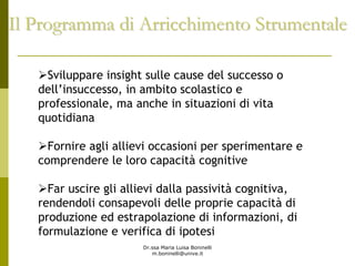 Dr.ssa Maria Luisa Boninelli
m.boninelli@unive.it
Il Programma di Arricchimento StrumentaleIl Programma di Arricchimento Strumentale
Sviluppare insight sulle cause del successo o
dell’insuccesso, in ambito scolastico e
professionale, ma anche in situazioni di vita
quotidiana
Fornire agli allievi occasioni per sperimentare e
comprendere le loro capacità cognitive
Far uscire gli allievi dalla passività cognitiva,
rendendoli consapevoli delle proprie capacità di
produzione ed estrapolazione di informazioni, di
formulazione e verifica di ipotesi
 