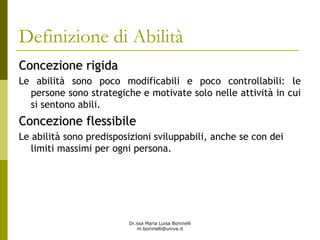Dr.ssa Maria Luisa Boninelli
m.boninelli@unive.it
Definizione di Abilità
Concezione rigidaConcezione rigida
Le abilità sono poco modificabili e poco controllabili: le
persone sono strategiche e motivate solo nelle attività in cui
si sentono abili.
Concezione flessibileConcezione flessibile
Le abilità sono predisposizioni sviluppabili, anche se con dei
limiti massimi per ogni persona.
 
