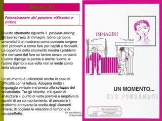 Dr.ssa Maria Luisa Boninelli
m.boninelli@unive.it
IMMAGINI
Lo strumento è utilizzabile anche in caso di
difficoltà con la lettura. Adopera molto il
linguaggio verbale e si presta allo sviluppo del
vocabolario. Tra gli obiettivi, c’è quello di
analizzare il punto di vista positivo e negativo di
aspetti di un comportamento; di percepire il
problema attraverso la scelta degli elementi
chiave; di cogliere le relazioni di tempo e di
causa/effetto.
Questo strumento riguarda il problem-solving
attraverso l’uso di immagini. Sono cartoons
umoristici che mostrano come possono sorgere
certi problemi e come fare per capirli e risolverli.
La copertina dello strumento mostra i problemi
che derivano dal fare un lavoro senza pensarci.
L'uomo dipinge la parete e anche l’uomo, e
l’uomo dipinto a sua volta non si rende conto
della situazione
Potenziamento del pensiero riflessivo e
critico
 