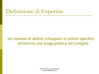 Dr.ssa Maria Luisa Boninelli
m.boninelli@unive.it
Definizione di Expertise
Un insieme di abilità sviluppate in ambiti specifici
attraverso una lunga pratica nel compito
 