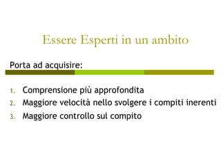 Essere Esperti in un ambito
Porta ad acquisire:
1. Comprensione più approfondita
2. Maggiore velocità nello svolgere i compiti inerenti
3. Maggiore controllo sul compito
 