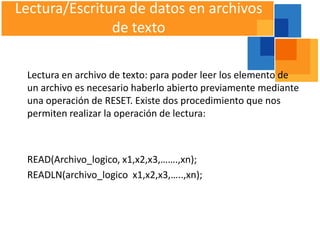 Lectura/Escritura de datos en archivos
               de texto

 Lectura en archivo de texto: para poder leer los elemento de
 un archivo es necesario haberlo abierto previamente mediante
 una operación de RESET. Existe dos procedimiento que nos
 permiten realizar la operación de lectura:



 READ(Archivo_logico, x1,x2,x3,…….,xn);
 READLN(archivo_logico x1,x2,x3,…..,xn);
 