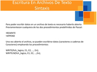 Escritura En Archivos De Texto
                  Sintaxis


Para poder escribir datos en un archivo de texto es necesario haberlo abierto
Previamentecon cualquiera de los dos procedimientos predefinidos de Pascal:

•REWRITE
•APPEND

Una vez abierto el archivo, se pueden escribirse datos (caracteres o cadenas de
Caracteres) empleando los procedimientos:

WRITE(fich_logico, E1, E2, …, En);
WRITELN(fich_logico, E1, E2, …,En);
 
