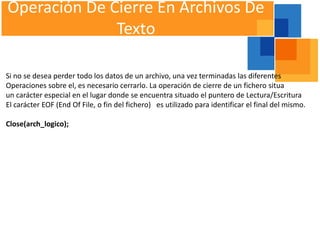 Operación De Cierre En Archivos De
              Texto

Si no se desea perder todo los datos de un archivo, una vez terminadas las diferentes
Operaciones sobre el, es necesario cerrarlo. La operación de cierre de un fichero situa
un carácter especial en el lugar donde se encuentra situado el puntero de Lectura/Escritura
El carácter EOF (End Of File, o fin del fichero) es utilizado para identificar el final del mismo.

Close(arch_logico);
 