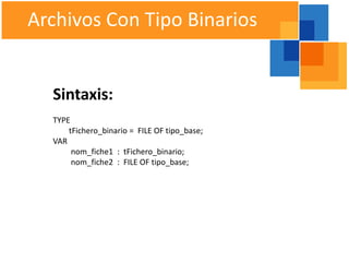Archivos Con Tipo Binarios


  Sintaxis:
  TYPE
      tFichero_binario = FILE OF tipo_base;
  VAR
       nom_fiche1 : tFichero_binario;
       nom_fiche2 : FILE OF tipo_base;
 