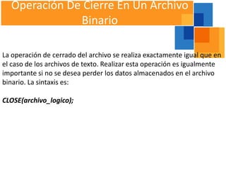Operación De Cierre En Un Archivo
              Binario

La operación de cerrado del archivo se realiza exactamente igual que en
el caso de los archivos de texto. Realizar esta operación es igualmente
importante si no se desea perder los datos almacenados en el archivo
binario. La sintaxis es:

CLOSE(archivo_logico);
 