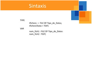 Sintaxis

TYPE
       tfichero = FILE OF Tipo_de_Datos;
       tficheroTexto = TEXT;
VAR
       nom_fich1 : FILE OF Tipo_de_Datos:
       nom_fich2 : TEXT;
 