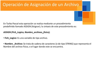 Operación de Asignación de un Archivo


En Turbo Pascal esta operación se realiza mediante un procedimiento
predefinido llamado ASSIGN (Asignar); la sintaxis de este procedimiento es:

ASSIGN (Fich_Logico, Nombre_archivos_fisico);

• Fich_Logico: Es una variable de tipo archivo.

• Nombre _Archivo: Se trata de cadena de caracteres (o de tipo STRING) que representa el
Nombre del archivo físico, o el lugar donde este se encuentra.
 