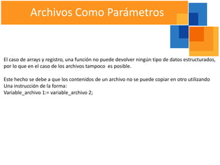 Archivos Como Parámetros


El caso de arrays y registro, una función no puede devolver ningún tipo de datos estructurados,
por lo que en el caso de los archivos tampoco es posible.

Este hecho se debe a que los contenidos de un archivo no se puede copiar en otro utilizando
Una instrucción de la forma:
Variable_archivo 1:= variable_archivo 2;
 