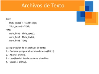 Archivos de Texto

TYPE
  Tfich_texto1 = FILE OF char;
   Tfich_texto2 = TEXT;
VAR
   nom_fich1 : Tfich_texto1;
   nom_fich2 : Tfich_texto2;
   nom_fich3 :TEXT;

Caso particular de los archivos de texto:
1.- Declarar y asignar el archivo de texto (físico).
2. - Abrir el archivo.
3.- Leer/Escribir los datos sobre el archivo.
4.- Cerrar el archivo.
 