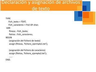 Declaración y asignación de archivos
              de texto
 TYPE
   Fich_texto = TEXT;
   Fich_caracteres = FILE OF char;
 VAR
    flineas : Fich_texto;
    fletras : Fich_caracteres;
 BEGIN
    (asignación del fichero de texto)
    assign (flineas, ‘fichero_ejermplo1.txt’);

   (asignación del fichero de caracteres)
   assign (fletras, ‘fichero_ejemplo2.txt’);
   ……
 END.
 