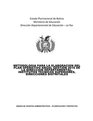 Estado Plurinacional de Bolivia
Ministerio de Educación
Dirección Departamental de Educación – La Paz
METODOLOGIA PARA LA ELABORACION DEL
PLAN OPERATIVO ANUAL GESTION 2016 DE
LA DIRECCION DEPARTAMENTAL,
INSTITUTOS TECNICOS SUPERIORES,
DIRECCIONES DISTRITALES
UNIDAD DE ASUNTOS ADMINISTRATIVOS – PLANIFICACION Y PROYECTOS
 