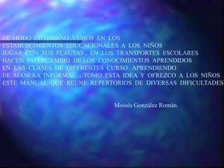 DE MODO COTIDIANO VEMOS EN LOS
ESTABLECIMIENTOS EDUCACIONALES A LOS NIÑOS
JUGAR CON SUS FLAUTAS , EN LOS TRANSPORTES ESCOLARES
HACEN INTERCAMBIO DE LOS CONOCIMIENTOS APRENDIDOS
EN LAS CLASES DE DIFERENTES CURSO APRENDIENDO
DE MANERA INFORMAL …TOMO ESTA IDEA Y OFREZCO A LOS NIÑOS
ESTE MANUAL QUE REUNE REPERTORIOS DE DIVERSAS DIFICULTADES.
Moisés González Román.
 