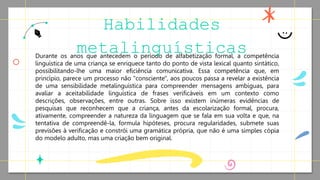 Durante os anos que antecedem o período de alfabetização formal, a competência
linguística de uma criança se enriquece tanto do ponto de vista lexical quanto sintático,
possibilitando-lhe uma maior eficiência comunicativa. Essa competência que, em
princípio, parece um processo não "consciente", aos poucos passa a revelar a existência
de uma sensibilidade metalinguística para compreender mensagens ambíguas, para
avaliar a aceitabilidade linguística de frases verificáveis em um contexto como
descrições, observações, entre outras. Sobre isso existem inúmeras evidências de
pesquisas que reconhecem que a criança, antes da escolarização formal, procura,
ativamente, compreender a natureza da linguagem que se fala em sua volta e que, na
tentativa de compreendê-la, formula hipóteses, procura regularidades, submete suas
previsões à verificação e constrói uma gramática própria, que não é uma simples cópia
do modelo adulto, mas uma criação bem original.
Habilidades
metalinguísticas
 