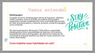 Metalinguagem
A criação do termo metalinguagem deriva da linguística. Jakobson
(1963) considera, entre as funções secundárias da linguagem,
exatamente a função metalinguística como a atividade que consiste
em falar da própria palavra, e assume, portanto, a própria linguagem
como conteúdo.
Na mesma perspectiva, Benveniste (1974) define a capacidade
metalinguística como a possibilidade de fazermos, nós mesmos,
levantamentos acerca da linguagem, de abstrairmos sobre ela, de
contemplá-la enquanto fazemos uso dela em nosso raciocínio e em
nossas observações.
Como trabalhar essas habilidades em sala?
Vamos entender
 