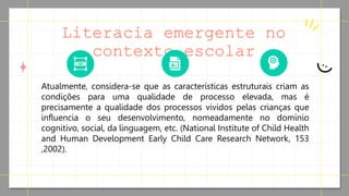 Literacia emergente no
contexto escolar
Atualmente, considera-se que as características estruturais criam as
condições para uma qualidade de processo elevada, mas é
precisamente a qualidade dos processos vividos pelas crianças que
influencia o seu desenvolvimento, nomeadamente no domínio
cognitivo, social, da linguagem, etc. (National Institute of Child Health
and Human Development Early Child Care Research Network, 153
,2002).
 