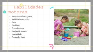 Habilidades
motoras
o Musculatura fina e grossa
o Mobilidade do punho
o Força
o Equilíbrio
o Controle motor
o Noções de espaço
o Lateralidade
o Percepção visual
 