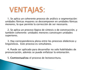 1. Se aplica un coherente proceso de análisis o segmentación: unidades fónicas mayores se descomponen en unidades fónicas menores, lo que permite la corrección de ser necesario. 2. Se aplica un proceso lógico de síntesis o de construcción, y también coherente: unidades menores construyen unidades superiores. 3. Hay correspondencia plena entre los procesos didácticos y lingüísticos.  Este proceso es simultáneo. 4. Puede ser aplicado para desarrollar no solo habilidades de pronunciación, además se puede enfatizar la entonación. 5.  Contextualiza  el proceso de lectoescritura. 