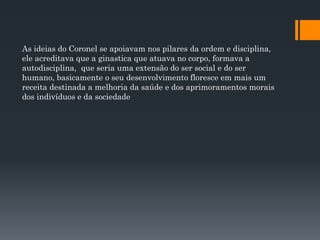 As ideias do Coronel se apoiavam nos pilares da ordem e disciplina,
ele acreditava que a ginastica que atuava no corpo, formava a
autodisciplina, que seria uma extensão do ser social e do ser
humano, basicamente o seu desenvolvimento floresce em mais um
receita destinada a melhoria da saúde e dos aprimoramentos morais
dos indivíduos e da sociedade
 