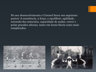 No seu desenvolvimento o Coronel focou nos seguintes
pontos: A resistência, a força, o equilíbrio, agilidade,
extensão dos músculos, capacidade de andar, correr e
pular grandes alturas, tanto em locais fáceis como mais
complicados.
 