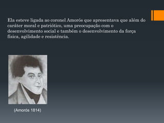 Ela esteve ligada ao coronel Amorós que apresentava que além do
caráter moral e patriótico, uma preocupação com o
desenvolvimento social e também o desenvolvimento da força
física, agilidade e resistência.
(Amorós 1814)
 