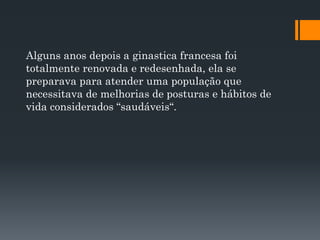 Alguns anos depois a ginastica francesa foi
totalmente renovada e redesenhada, ela se
preparava para atender uma população que
necessitava de melhorias de posturas e hábitos de
vida considerados “saudáveis“.
 