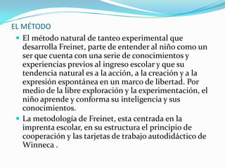 EL MÉTODO
 El método natural de tanteo experimental que
desarrolla Freinet, parte de entender al niño como un
ser que cuenta con una serie de conocimientos y
experiencias previos al ingreso escolar y que su
tendencia natural es a la acción, a la creación y a la
expresión espontánea en un marco de libertad. Por
medio de la libre exploración y la experimentación, el
niño aprende y conforma su inteligencia y sus
conocimientos.
 La metodología de Freinet, esta centrada en la
imprenta escolar, en su estructura el principio de
cooperación y las tarjetas de trabajo autodidáctico de
Winneca .
 