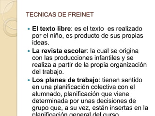 TECNICAS DE FREINETEl texto libre: es el texto  es realizado por el niño, es producto de sus propias ideas. La revista escolar: la cual se origina con las producciones infantiles y se realiza a partir de la propia organización del trabajo.Los planes de trabajo: tienen sentido en una planificación colectiva con el alumnado, planificación que viene determinada por unas decisiones de grupo que, a su vez, están insertas en la planificación general del curso.