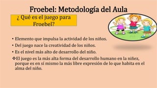 Froebel: Metodología del Aula
• Elemento que impulsa la actividad de los niños.
• Del juego nace la creatividad de los niños.
• Es el nivel más alto de desarrollo del niño.
El juego es la más alta forma del desarrollo humano en la niñez,
porque es en sí mismo la más libre expresión de lo que habita en el
alma del niño.
¿ Qué es el juego para
Froebel?
 