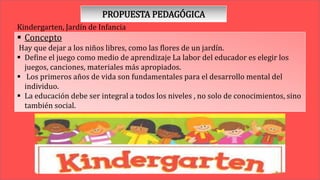 PROPUESTA PEDAGÓGICA
Kindergarten, Jardín de Infancia
 Concepto
Hay que dejar a los niños libres, como las flores de un jardín.
 Define el juego como medio de aprendizaje La labor del educador es elegir los
juegos, canciones, materiales más apropiados.
 Los primeros años de vida son fundamentales para el desarrollo mental del
individuo.
 La educación debe ser integral a todos los niveles , no solo de conocimientos, sino
también social.
 