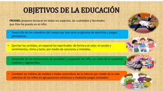 OBJETIVOS DE LA EDUCACIÓN
FROEBEL propone destacar en todos los aspectos, las cualidades y facultades
que Dios ha puesto en el niño:
• Desarrollo de los miembros del cuerpo por una serie progresiva de ejercicios y juegos
gimnásticos.
• Ejercitar los sentidos, en especial los espirituales: de forma y el color, el sonido y
sentimientos, ritmo y tacto; por medio de canciones y melodías.
• Desarrollo de las inclinaciones de actividad y ocupación del niño, así como de la capacidad
intuitiva y cognoscitiva.
• Combatir los hábitos de maldad y malas costumbres de la infancia por medio de la vida
colectiva de los niños en agrupaciones amistosas y mediante juegos animados.
 