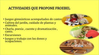 ACTIVIDADES QUE PROPONE FROEBEL
• Juegos gimnásticos acompañados de cantos.
• Cultivo del jardín, cuidado de plantas y
animales.
• Charla, poesía , cuento y dramatización ,
canto.
• Excursiones
• Juegos y trabajo con los dones y
ocupaciones.
 