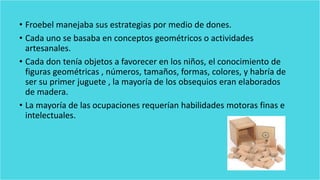 • Froebel manejaba sus estrategias por medio de dones.
• Cada uno se basaba en conceptos geométricos o actividades
artesanales.
• Cada don tenía objetos a favorecer en los niños, el conocimiento de
figuras geométricas , números, tamaños, formas, colores, y habría de
ser su primer juguete , la mayoría de los obsequios eran elaborados
de madera.
• La mayoría de las ocupaciones requerían habilidades motoras finas e
intelectuales.
 